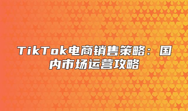 TikTok电商销售策略：国内市场运营攻略