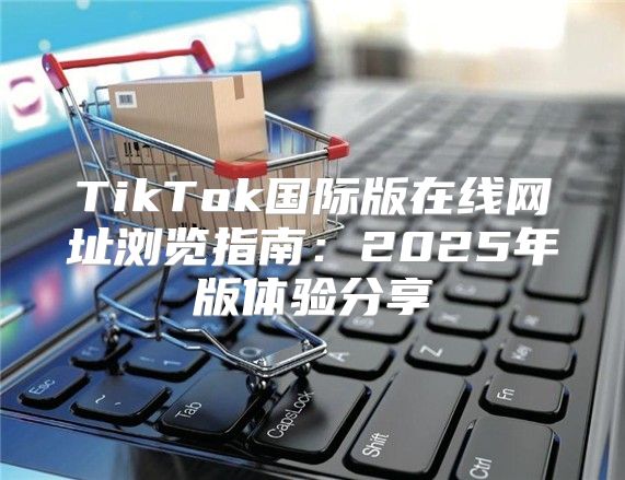 TikTok国际版在线网址浏览指南：2025年版体验分享