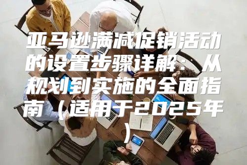 亚马逊满减促销活动的设置步骤详解：从规划到实施的全面指南适用于2025年