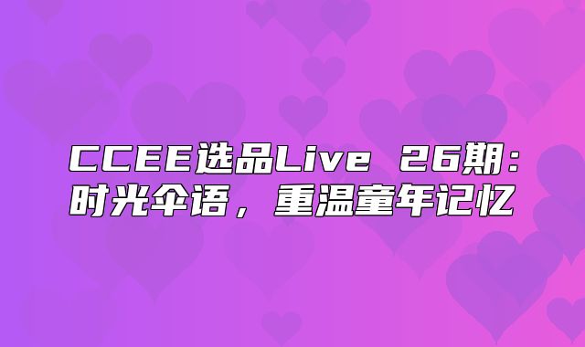 CCEE选品Live 26期：时光伞语，重温童年记忆