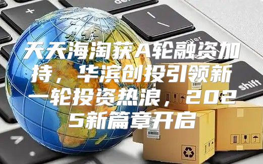 天天海淘获A轮融资加持，华滨创投引领新一轮投资热浪，2025新篇章开启