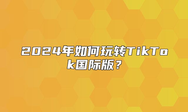 2025年如何玩转TikTok国际版？