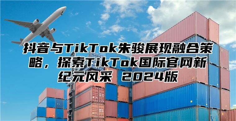 抖音与TikTok朱骏展现融合策略，探索TikTok国际官网新纪元风采 2025版