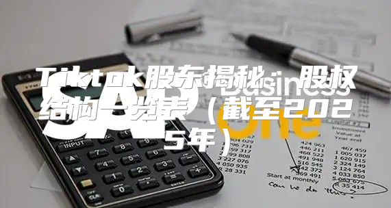 Tiktok股东揭秘：股权结构一览表截至2025年
