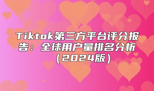 Tiktok第三方平台评分报告：全球用户量排名分析2025版