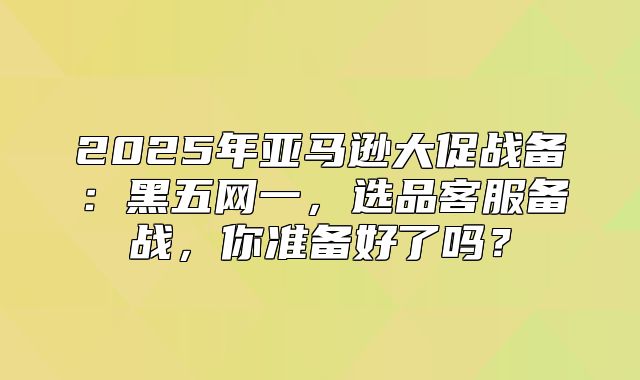 2025年亚马逊大促战备：黑五网一，选品客服备战，你准备好了吗？