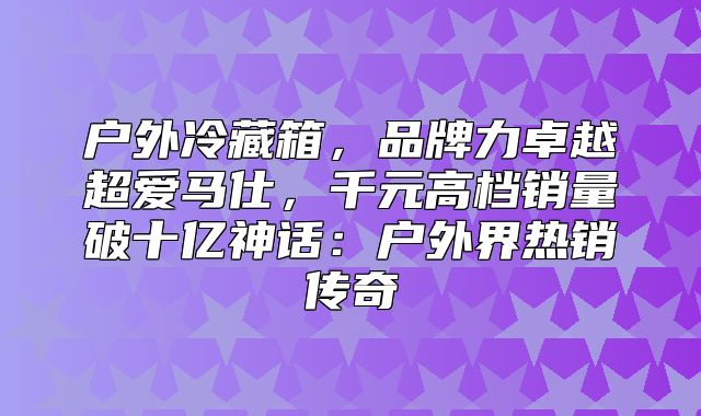 户外冷藏箱，品牌力卓越超爱马仕，千元高档销量破十亿神话：户外界热销传奇