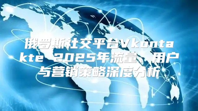 俄罗斯社交平台Vkontakte 2025年流量、用户与营销策略深度分析