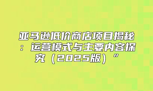 亚马逊低价商店项目揭秘：运营模式与主要内容探究2025版”