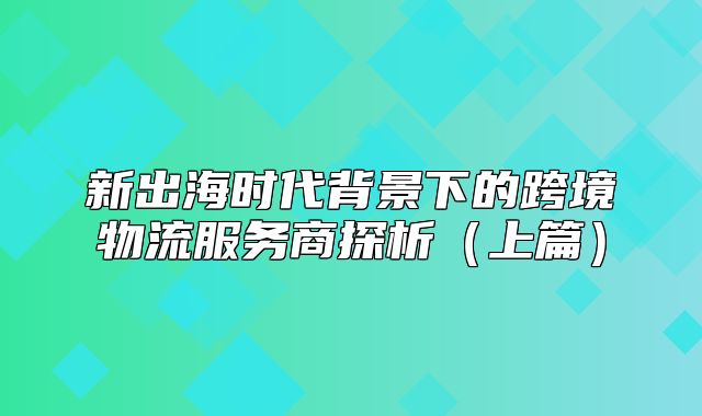 新出海时代背景下的跨境物流服务商探析上篇