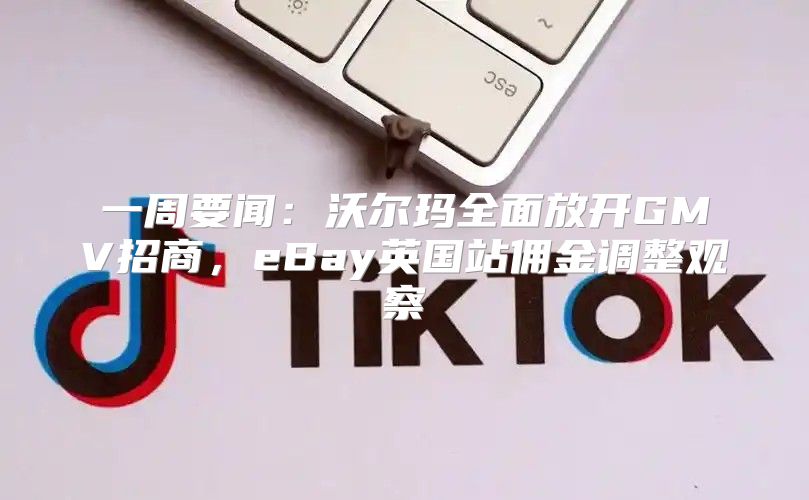 一周要闻：沃尔玛全面放开GMV招商，eBay英国站佣金调整观察