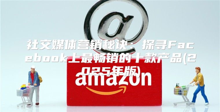 社交媒体营销秘诀：探寻Facebook上最畅销的十款产品(2025年版)