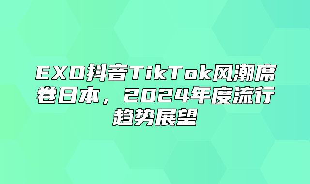 EXO抖音TikTok风潮席卷日本，2025年度流行趋势展望