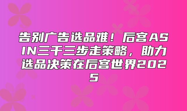 告别广告选品难！后宫ASIN三千三步走策略，助力选品决策在后宫世界2025