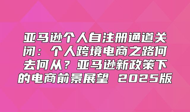 亚马逊个人自注册通道关闭：个人跨境电商之路何去何从？亚马逊新政策下的电商前景展望 2025版