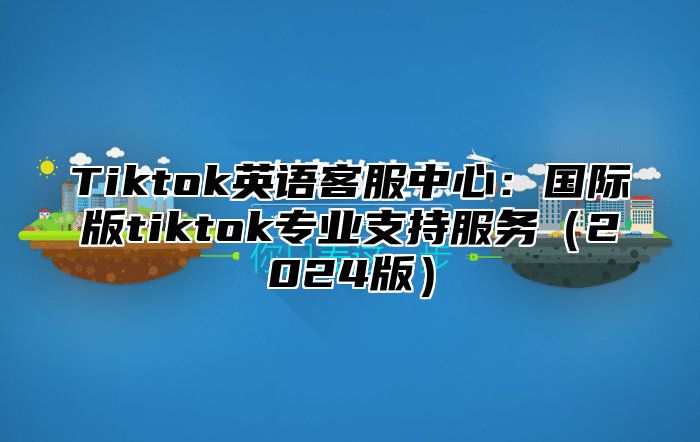 Tiktok英语客服中心：国际版tiktok专业支持服务2025版