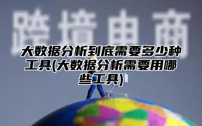 大数据分析到底需要多少种工具(大数据分析需要用哪些工具)