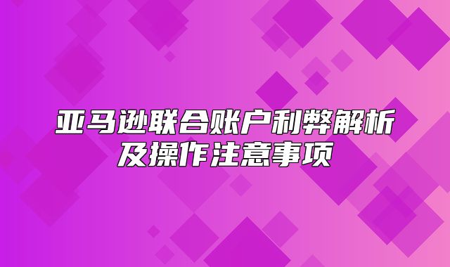 亚马逊联合账户利弊解析及操作注意事项