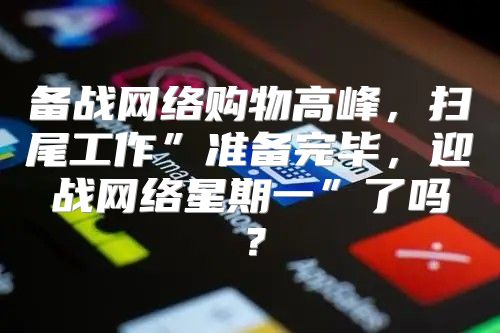 备战网络购物高峰，扫尾工作”准备完毕，迎战网络星期一”了吗？