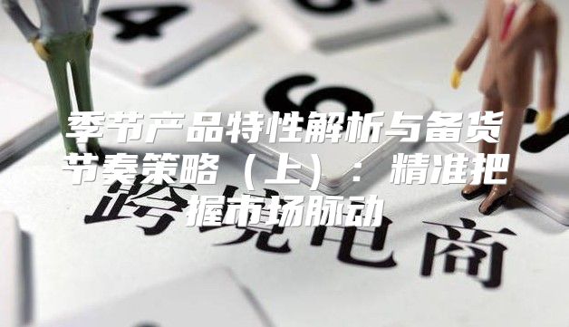 季节产品特性解析与备货节奏策略上：精准把握市场脉动
