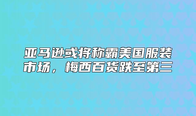 亚马逊或将称霸美国服装市场，梅西百货跌至第三