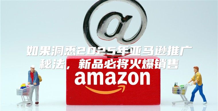 如果洞悉2025年亚马逊推广秘法，新品必将火爆销售