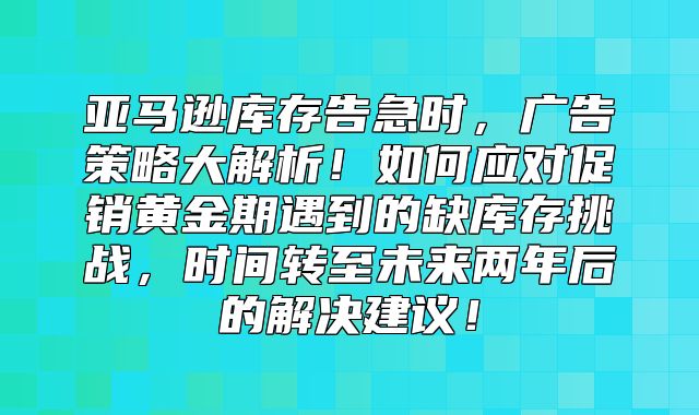 亚马逊库存告急时，广告策略大解析！如何应对促销黄金期遇到的缺库存挑战，时间转至未来两年后的解决建议！