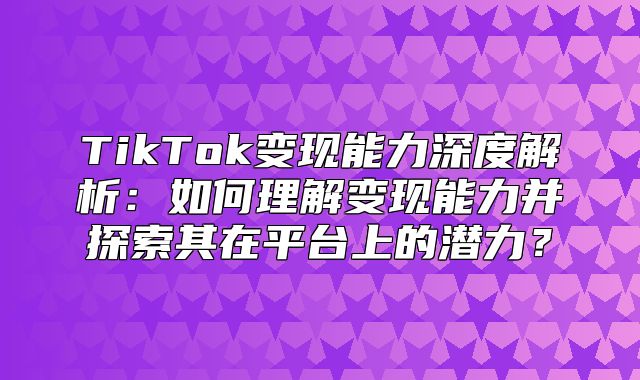 TikTok变现能力深度解析：如何理解变现能力并探索其在平台上的潜力？