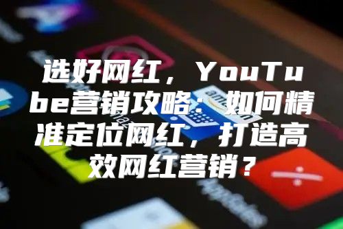 选好网红，YouTube营销攻略：如何精准定位网红，打造高效网红营销？