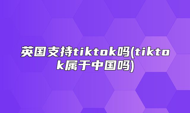 英国支持tiktok吗(tiktok属于中国吗)