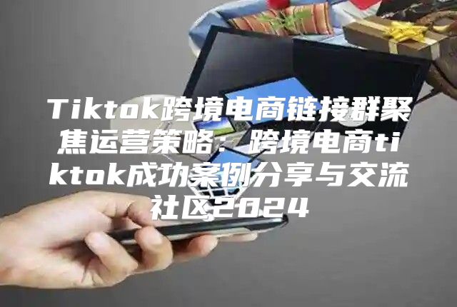 Tiktok跨境电商链接群聚焦运营策略：跨境电商tiktok成功案例分享与交流社区2025