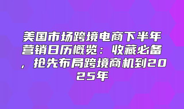 美国市场跨境电商下半年营销日历概览：收藏必备，抢先布局跨境商机到2025年