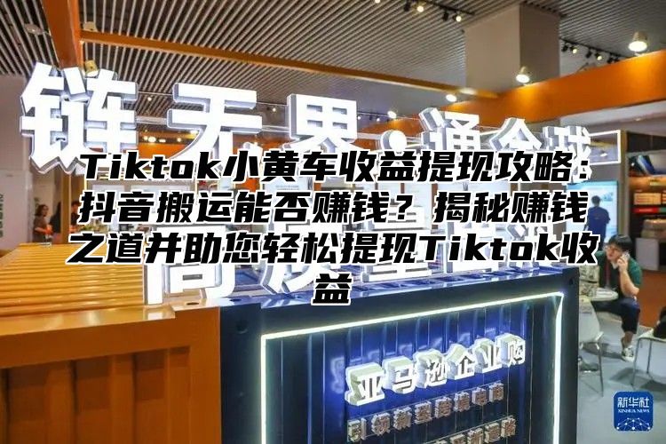 Tiktok小黄车收益提现攻略：抖音搬运能否赚钱？揭秘赚钱之道并助您轻松提现Tiktok收益