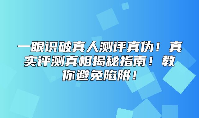一眼识破真人测评真伪！真实评测真相揭秘指南！教你避免陷阱！