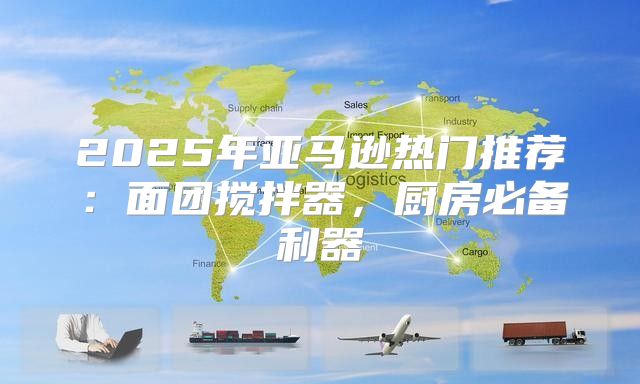 2025年亚马逊热门推荐：面团搅拌器，厨房必备利器