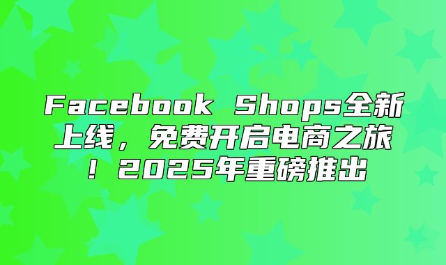 Facebook Shops全新上线，免费开启电商之旅！2025年重磅推出