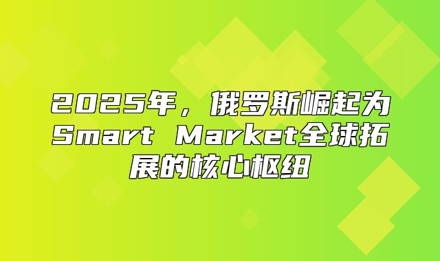 2025年，俄罗斯崛起为Smart Market全球拓展的核心枢纽