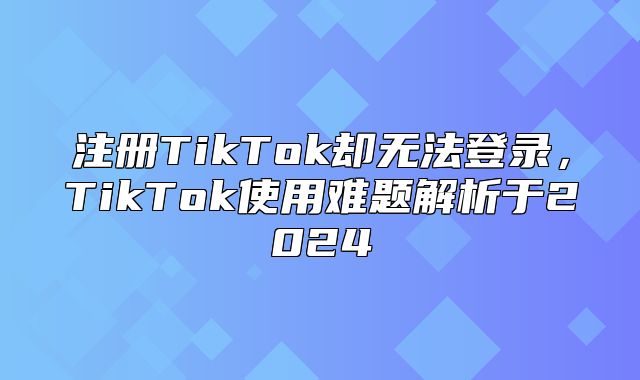 注册TikTok却无法登录，TikTok使用难题解析于2025