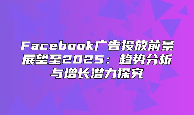 Facebook广告投放前景展望至2025趋势分析与增长潜力探究