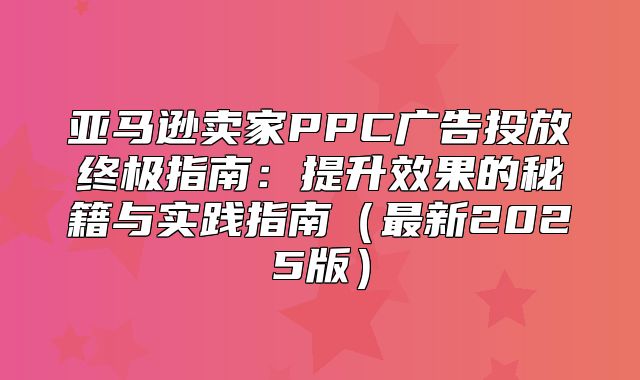 亚马逊卖家PPC广告投放终极指南：提升效果的秘籍与实践指南最新2025版
