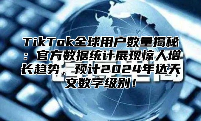 TikTok全球用户数量揭秘：官方数据统计展现惊人增长趋势，预计2025年达天文数字级别！