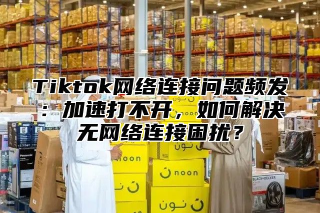 Tiktok网络连接问题频发：加速打不开，如何解决无网络连接困扰？