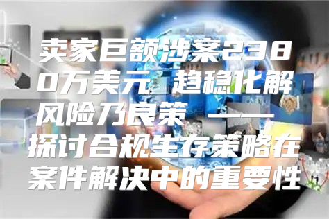 卖家巨额涉案2380万美元 趋稳化解风险乃良策 —— 探讨合规生存策略在案件解决中的重要性