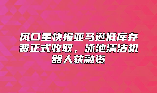 风口星快报亚马逊低库存费正式收取，泳池清洁机器人获融资