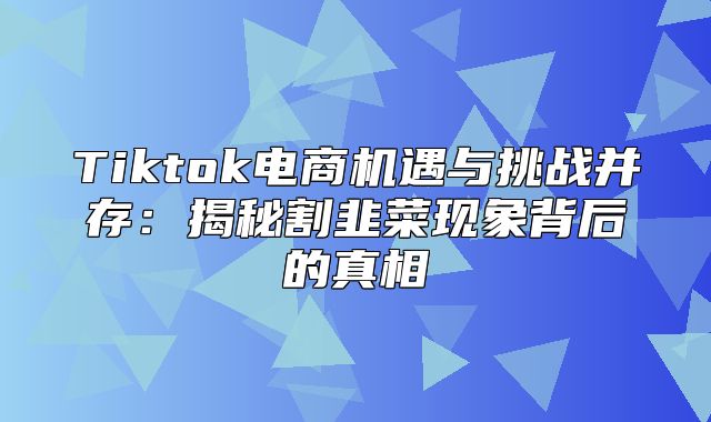 Tiktok电商机遇与挑战并存：揭秘割韭菜现象背后的真相