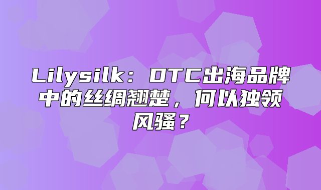 Lilysilk：DTC出海品牌中的丝绸翘楚，何以独领风骚？