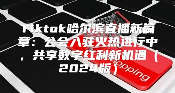 Tiktok哈尔滨直播新篇章：公会入驻火热进行中，共享数字红利新机遇2025版