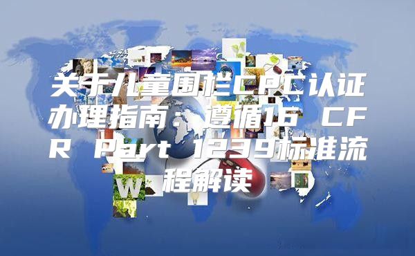 关于儿童围栏CPC认证办理指南：遵循16 CFR Part 1239标准流程解读