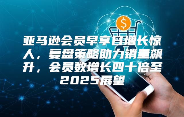 亚马逊会员早享日增长惊人，复盘策略助力销量飙升，会员数增长四十倍至2025展望