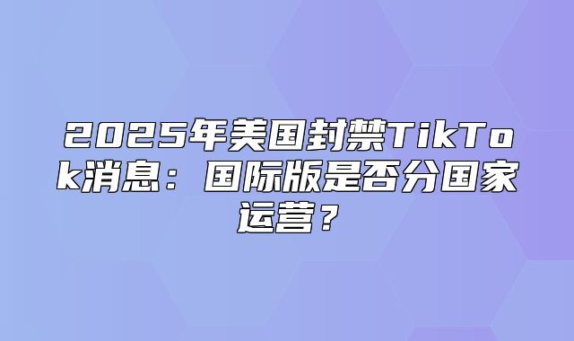2025年美国封禁TikTok消息：国际版是否分国家运营？